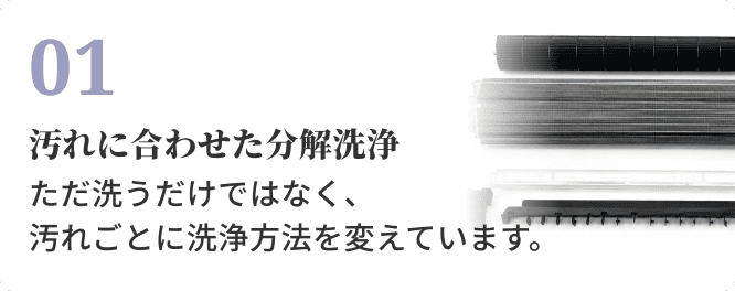 01 汚れに合わせた分解洗浄。ただ洗うだけではなく、汚れごとに洗浄方法を変えています。